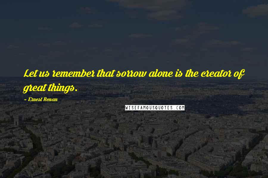 Ernest Renan quotes: Let us remember that sorrow alone is the creator of great things.