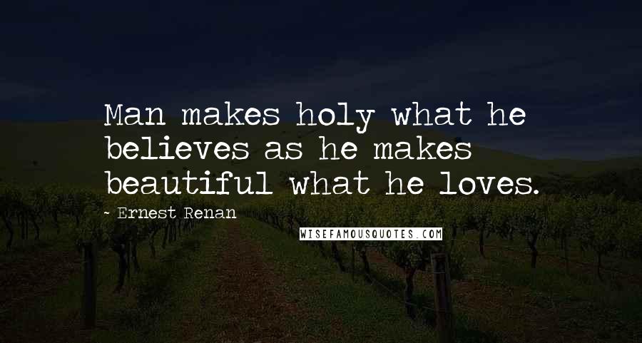 Ernest Renan quotes: Man makes holy what he believes as he makes beautiful what he loves.