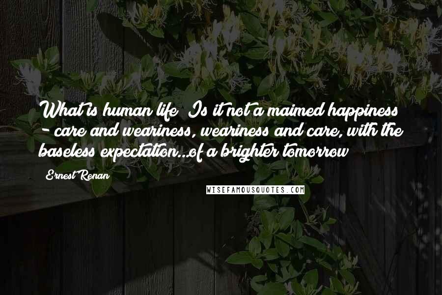 Ernest Renan quotes: What is human life? Is it not a maimed happiness - care and weariness, weariness and care, with the baseless expectation...of a brighter tomorrow? Ernest Renan quotes: What is human life? Is it not a maimed happiness - care and weariness, weariness and care, with the baseless expectation...of a brighter tomorrow?
