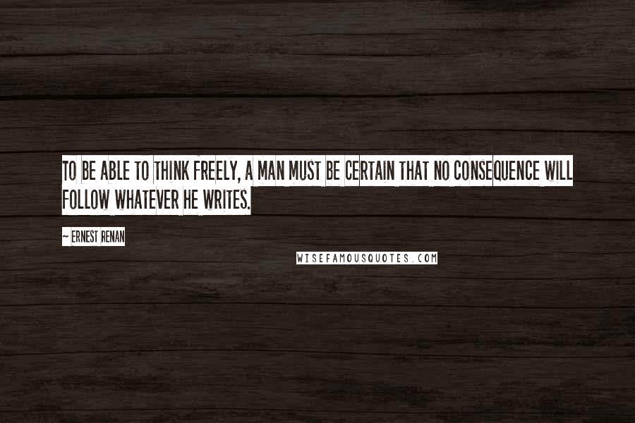Ernest Renan quotes: To be able to think freely, a man must be certain that no consequence will follow whatever he writes. Ernest Renan quotes: To be able to think freely, a man must be certain that no consequence will follow whatever he writes.
