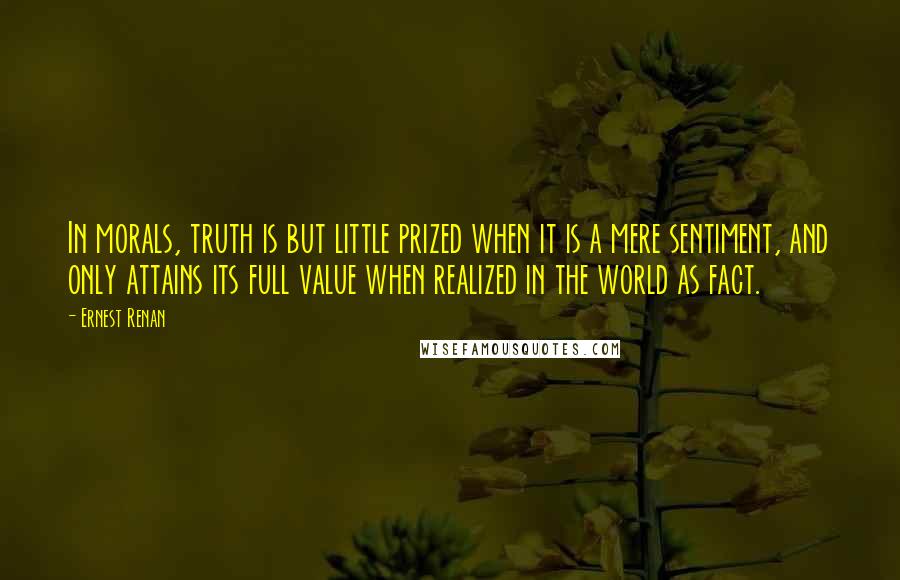 Ernest Renan quotes: In morals, truth is but little prized when it is a mere sentiment, and only attains its full value when realized in the world as fact.