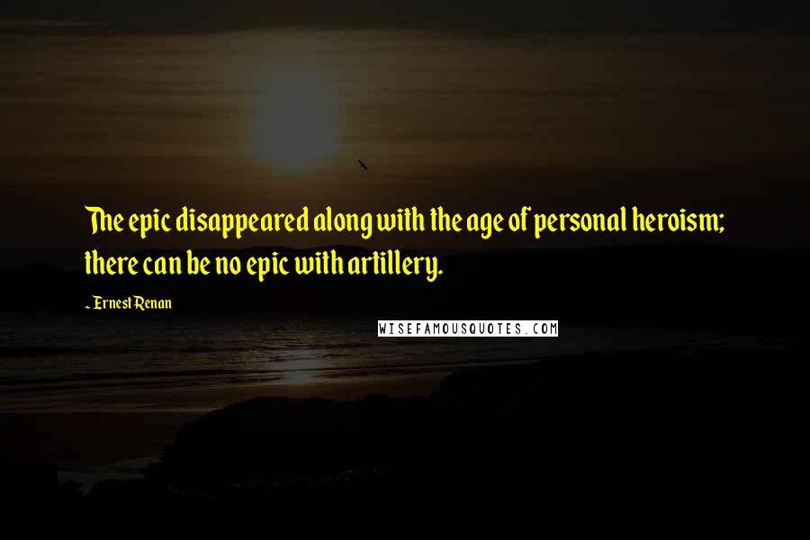 Ernest Renan quotes: The epic disappeared along with the age of personal heroism; there can be no epic with artillery.