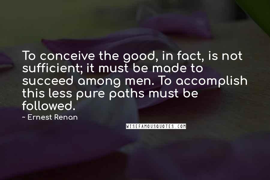 Ernest Renan quotes: To conceive the good, in fact, is not sufficient; it must be made to succeed among men. To accomplish this less pure paths must be followed. Ernest Renan quotes: To conceive the good, in fact, is not sufficient; it must be made to succeed among men. To accomplish this less pure paths must be followed.
