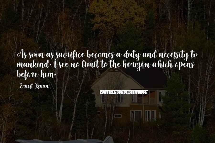 Ernest Renan quotes: As soon as sacrifice becomes a duty and necessity to mankind. I see no limit to the horizon which opens before him. Ernest Renan quotes: As soon as sacrifice becomes a duty and necessity to mankind. I see no limit to the horizon which opens before him.
