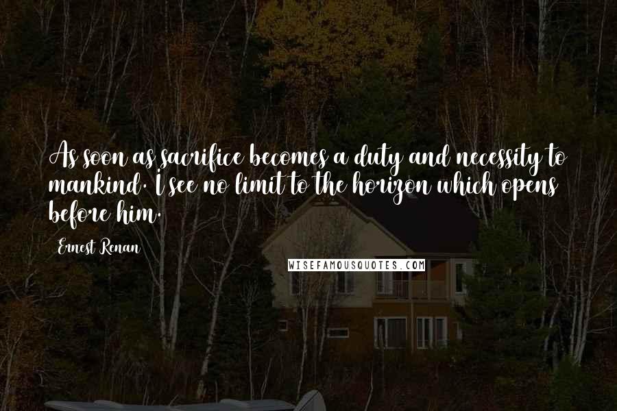 Ernest Renan quotes: As soon as sacrifice becomes a duty and necessity to mankind. I see no limit to the horizon which opens before him.