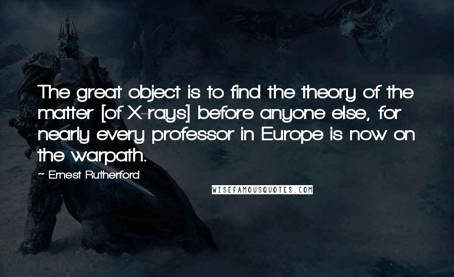 Ernest Rutherford quotes: The great object is to find the theory of the matter [of X-rays] before anyone else, for nearly every professor in Europe is now on the warpath.