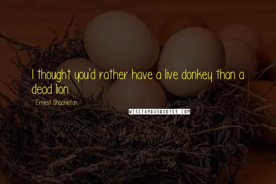 Ernest Shackleton quotes: I thought you'd rather have a live donkey than a dead lion.