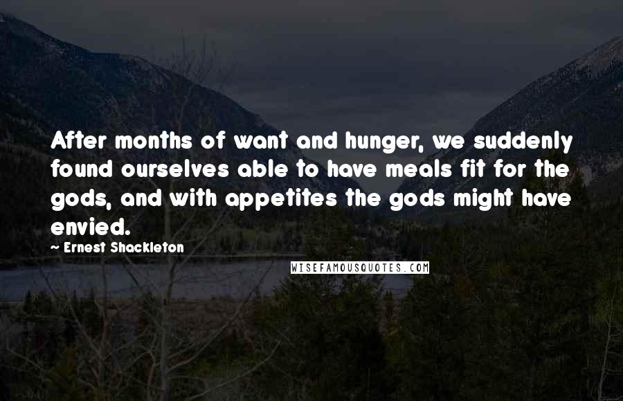 Ernest Shackleton quotes: After months of want and hunger, we suddenly found ourselves able to have meals fit for the gods, and with appetites the gods might have envied.