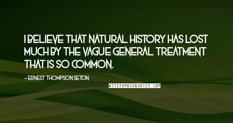Ernest Thompson Seton quotes: I believe that natural history has lost much by the vague general treatment that is so common.
