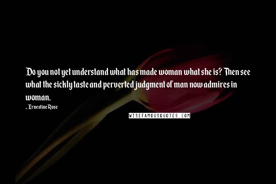 Ernestine Rose quotes: Do you not yet understand what has made woman what she is? Then see what the sickly taste and perverted judgment of man now admires in woman.