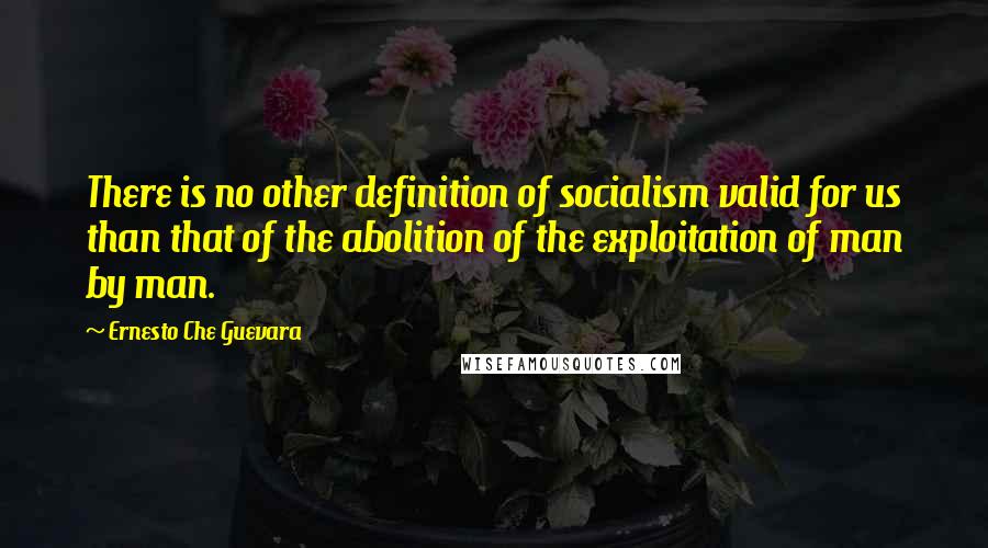 Ernesto Che Guevara quotes: There is no other definition of socialism valid for us than that of the abolition of the exploitation of man by man.