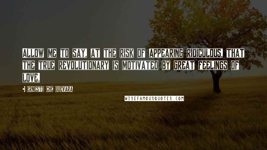 Ernesto Che Guevara quotes: Allow me to say, at the risk of appearing ridiculous, that the true revolutionary is motivated by great feelings of love.