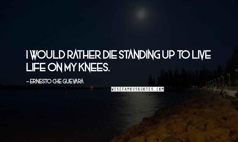 Ernesto Che Guevara quotes: I would rather die standing up to live life on my knees.