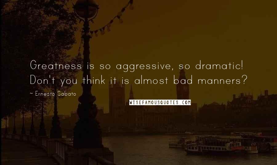 Ernesto Sabato quotes: Greatness is so aggressive, so dramatic! Don't you think it is almost bad manners?