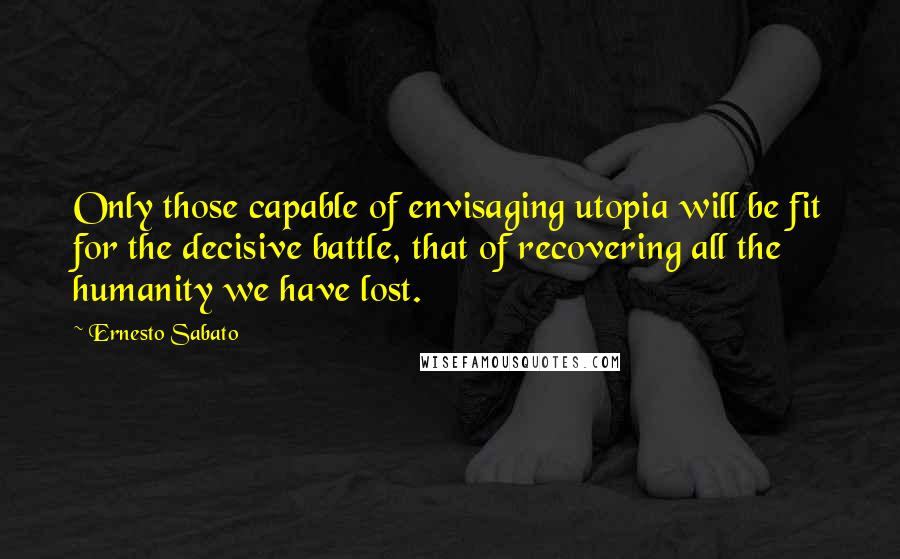 Ernesto Sabato quotes: Only those capable of envisaging utopia will be fit for the decisive battle, that of recovering all the humanity we have lost. Ernesto Sabato quotes: Only those capable of envisaging utopia will be fit for the decisive battle, that of recovering all the humanity we have lost.
