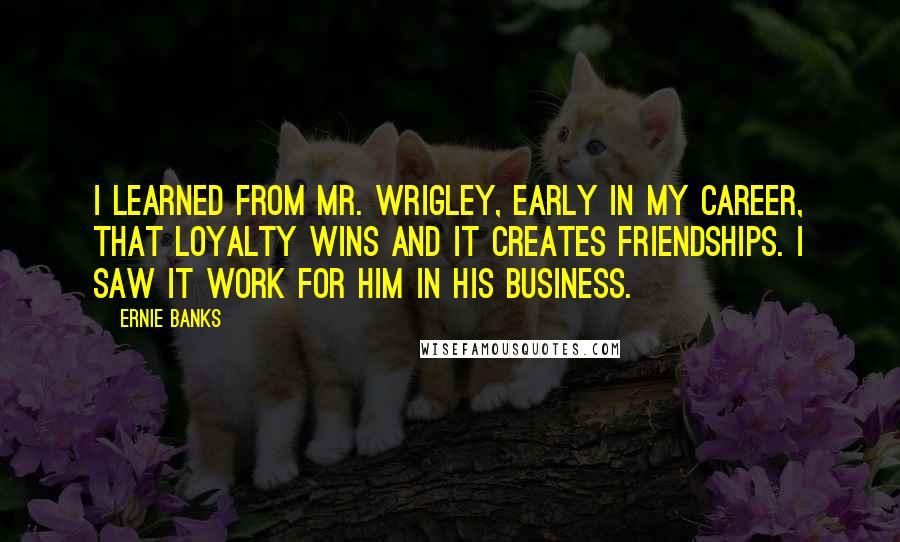 Ernie Banks quotes: I learned from Mr. Wrigley, early in my career, that loyalty wins and it creates friendships. I saw it work for him in his business.