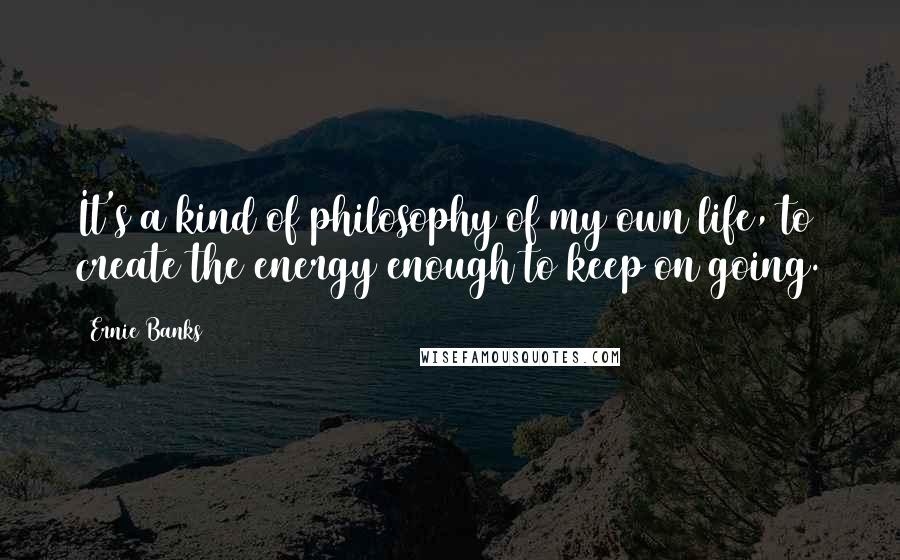 Ernie Banks quotes: It's a kind of philosophy of my own life, to create the energy enough to keep on going.