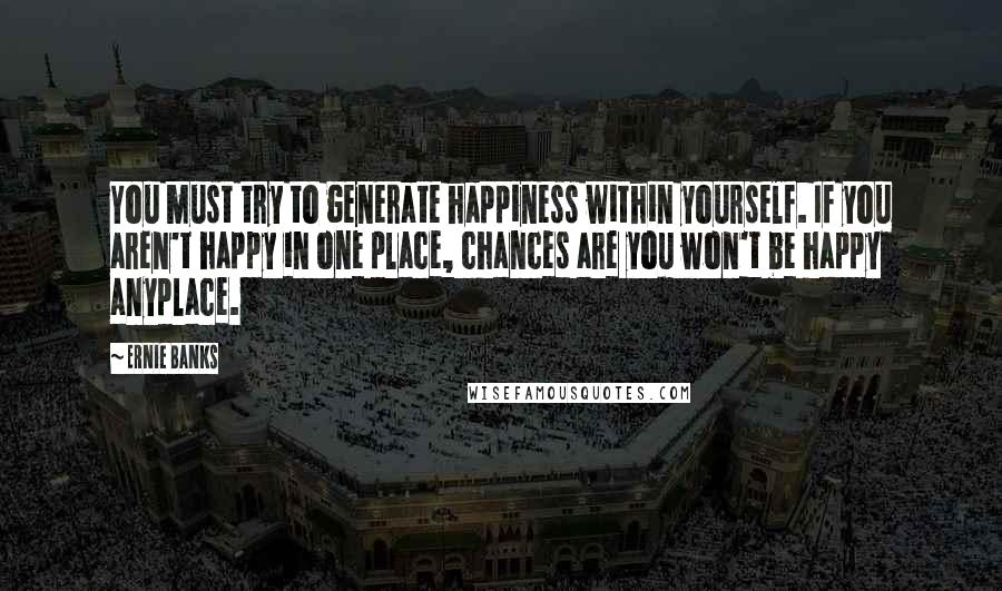 Ernie Banks quotes: You must try to generate happiness within yourself. If you aren't happy in one place, chances are you won't be happy anyplace. Ernie Banks quotes: You must try to generate happiness within yourself. If you aren't happy in one place, chances are you won't be happy anyplace.