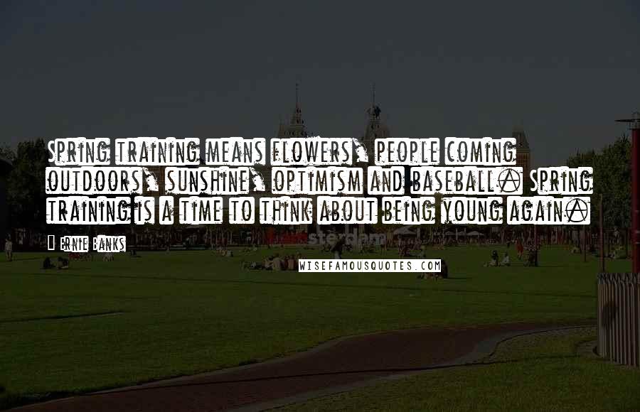 Ernie Banks quotes: Spring training means flowers, people coming outdoors, sunshine, optimism and baseball. Spring training is a time to think about being young again. Ernie Banks quotes: Spring training means flowers, people coming outdoors, sunshine, optimism and baseball. Spring training is a time to think about being young again.