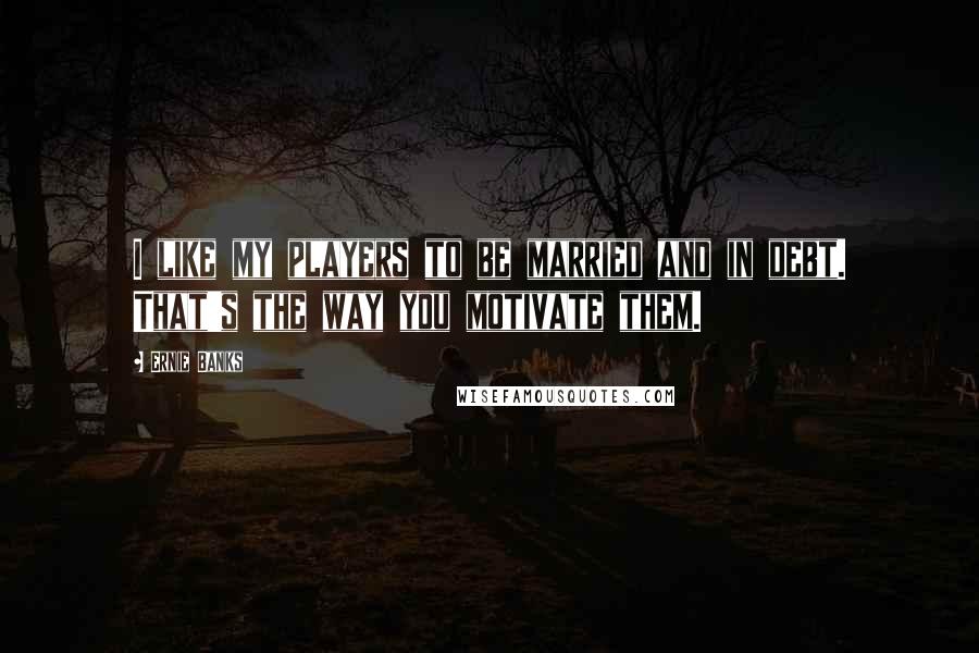 Ernie Banks quotes: I like my players to be married and in debt. That's the way you motivate them.