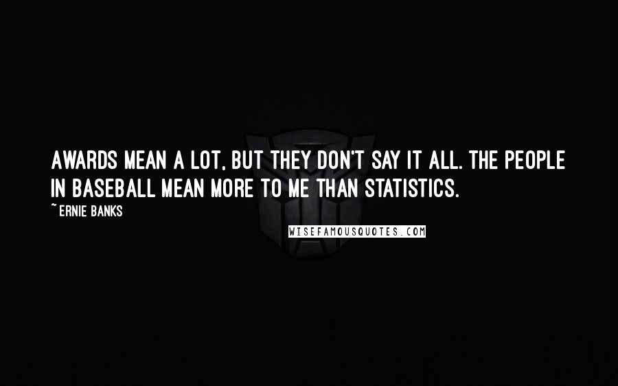 Ernie Banks quotes: Awards mean a lot, but they don't say it all. The people in baseball mean more to me than statistics. Ernie Banks quotes: Awards mean a lot, but they don't say it all. The people in baseball mean more to me than statistics.