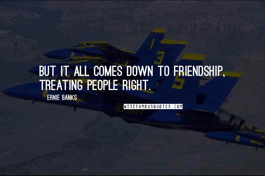 Ernie Banks quotes: But it all comes down to friendship, treating people right.