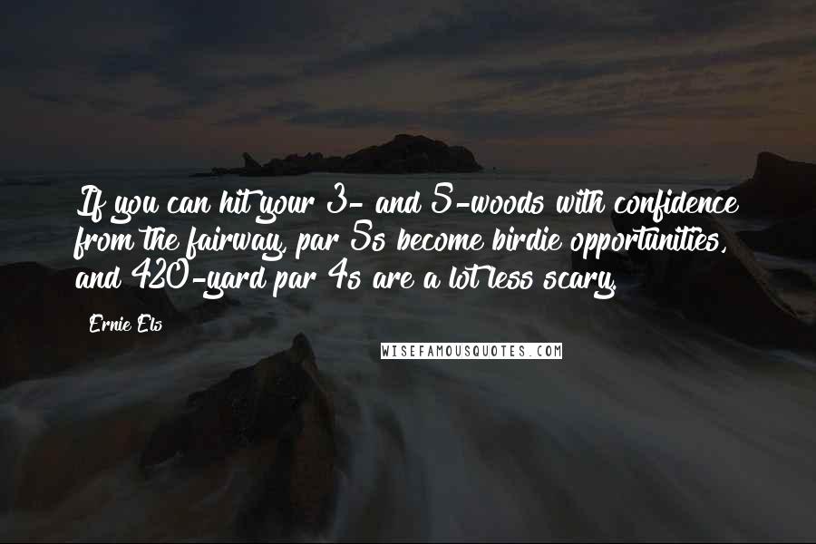 Ernie Els quotes: If you can hit your 3- and 5-woods with confidence from the fairway, par 5s become birdie opportunities, and 420-yard par 4s are a lot less scary.