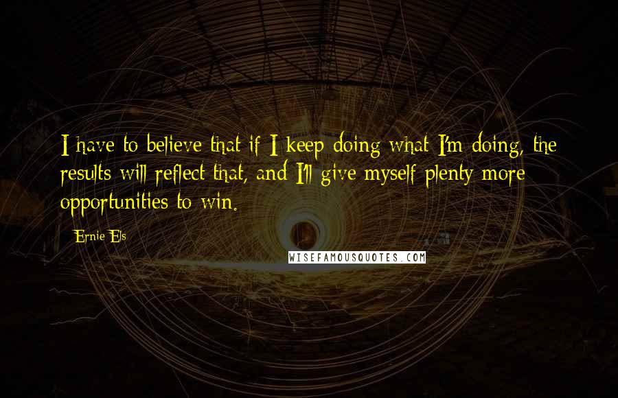 Ernie Els quotes: I have to believe that if I keep doing what I'm doing, the results will reflect that, and I'll give myself plenty more opportunities to win.