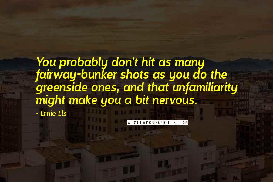 Ernie Els quotes: You probably don't hit as many fairway-bunker shots as you do the greenside ones, and that unfamiliarity might make you a bit nervous.