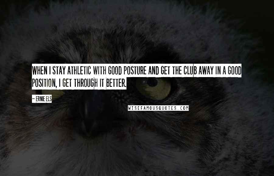 Ernie Els quotes: When I stay athletic with good posture and get the club away in a good position, I get through it better.