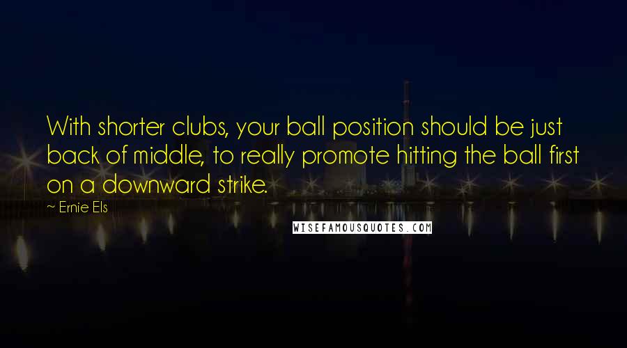 Ernie Els quotes: With shorter clubs, your ball position should be just back of middle, to really promote hitting the ball first on a downward strike.