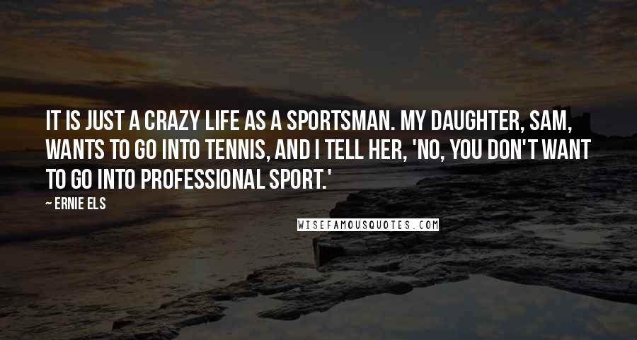 Ernie Els quotes: It is just a crazy life as a sportsman. My daughter, Sam, wants to go into tennis, and I tell her, 'No, you don't want to go into professional sport.'