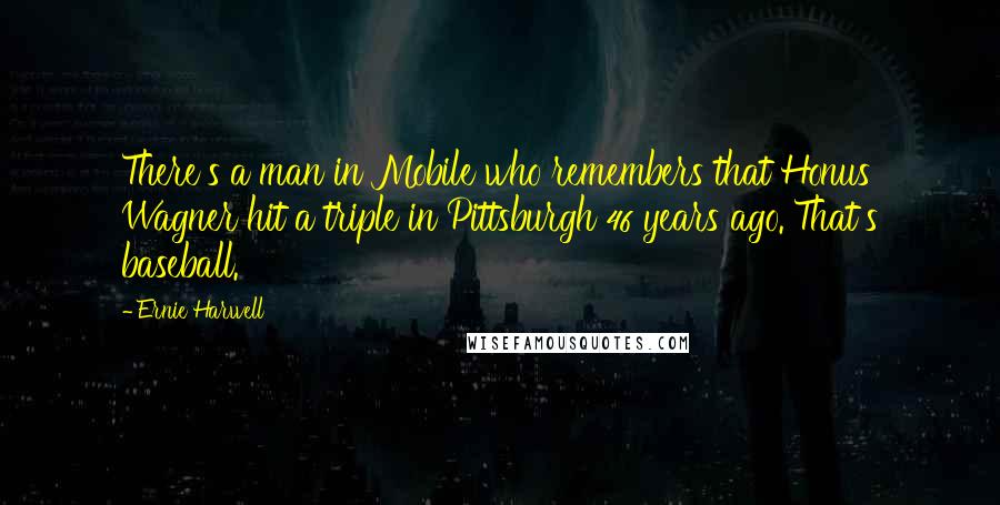Ernie Harwell quotes: There's a man in Mobile who remembers that Honus Wagner hit a triple in Pittsburgh 46 years ago. That's baseball.