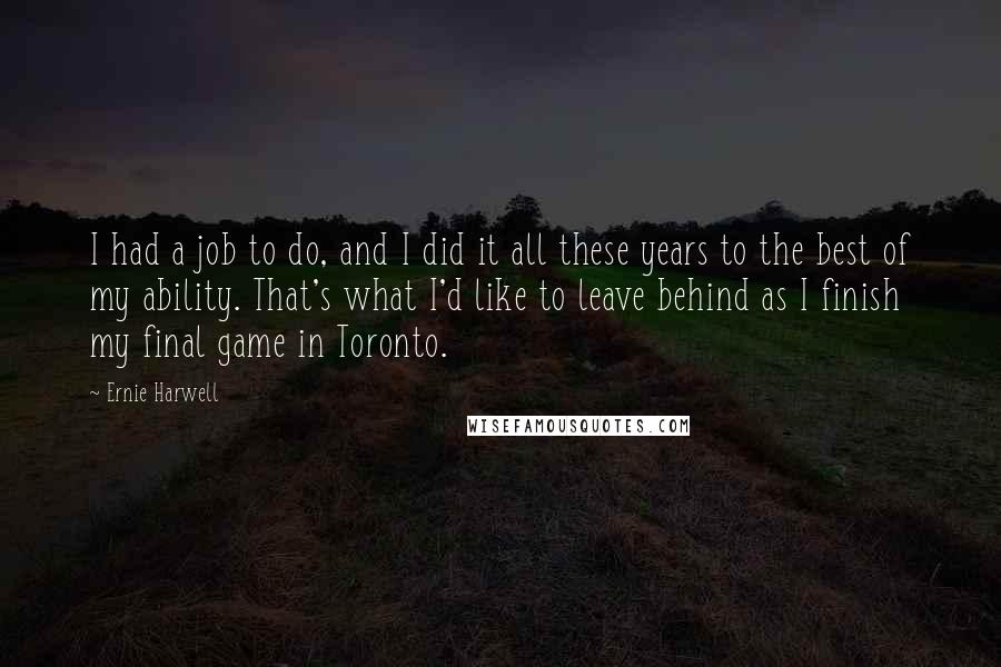 Ernie Harwell quotes: I had a job to do, and I did it all these years to the best of my ability. That's what I'd like to leave behind as I finish my Ernie Harwell quotes: I had a job to do, and I did it all these years to the best of my ability. That's what I'd like to leave behind as I finish my