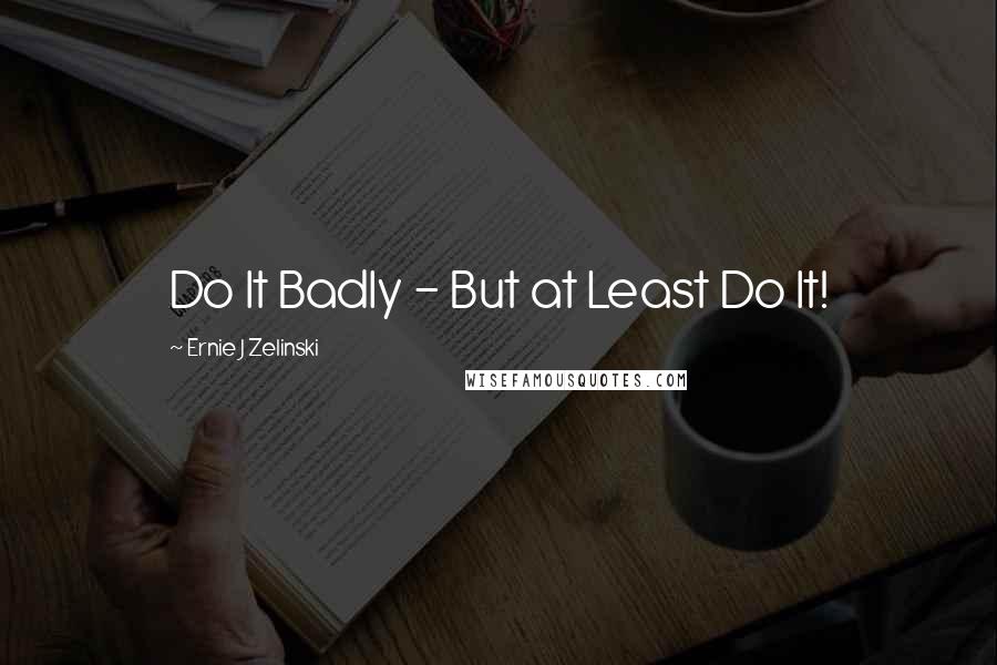 Ernie J Zelinski quotes: Do It Badly - But at Least Do It!