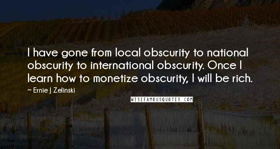 Ernie J Zelinski quotes: I have gone from local obscurity to national obscurity to international obscurity. Once I learn how to monetize obscurity, I will be rich.