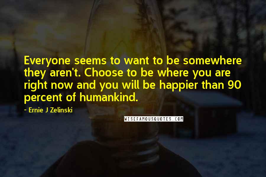 Ernie J Zelinski quotes: Everyone seems to want to be somewhere they aren't. Choose to be where you are right now and you will be happier than 90 percent of humankind.
