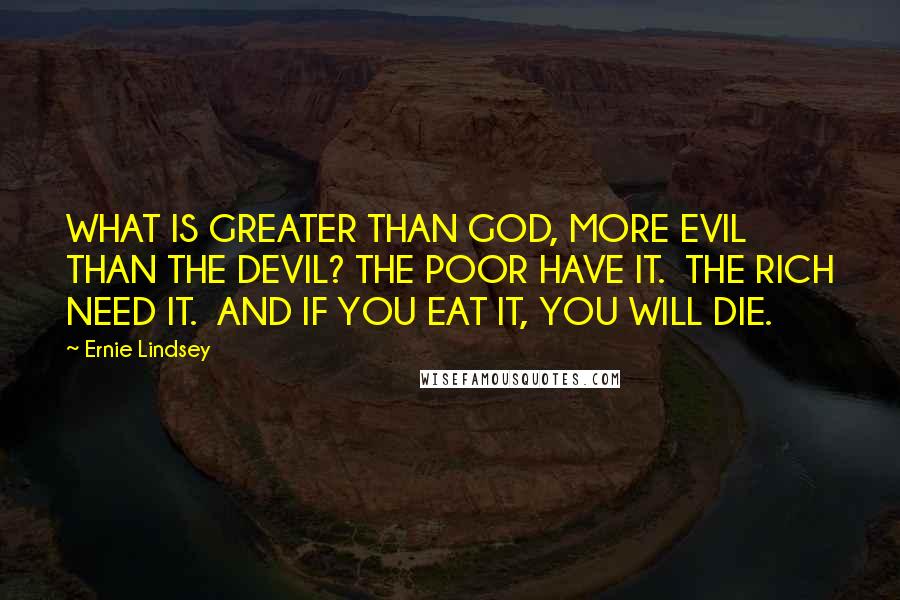 Ernie Lindsey quotes: WHAT IS GREATER THAN GOD, MORE EVIL THAN THE DEVIL? THE POOR HAVE IT. THE RICH NEED IT. AND IF YOU EAT IT, YOU WILL DIE. Ernie Lindsey quotes: WHAT IS GREATER THAN GOD, MORE EVIL THAN THE DEVIL? THE POOR HAVE IT. THE RICH NEED IT. AND IF YOU EAT IT, YOU WILL DIE.
