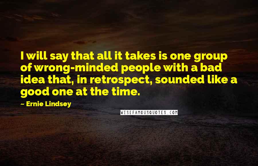 Ernie Lindsey quotes: I will say that all it takes is one group of wrong-minded people with a bad idea that, in retrospect, sounded like a good one at the time. Ernie Lindsey quotes: I will say that all it takes is one group of wrong-minded people with a bad idea that, in retrospect, sounded like a good one at the time.