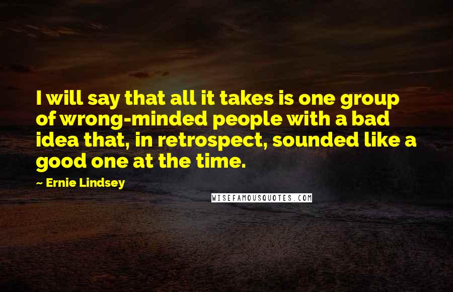 Ernie Lindsey quotes: I will say that all it takes is one group of wrong-minded people with a bad idea that, in retrospect, sounded like a good one at the time.