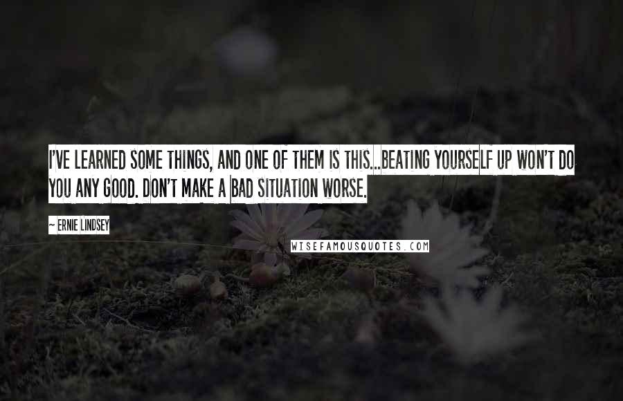 Ernie Lindsey quotes: I've learned some things, and one of them is this...beating yourself up won't do you any good. Don't make a bad situation worse. Ernie Lindsey quotes: I've learned some things, and one of them is this...beating yourself up won't do you any good. Don't make a bad situation worse.