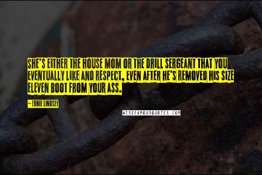 Ernie Lindsey quotes: She's either the house mom or the drill sergeant that you eventually like and respect, even after he's removed his size eleven boot from your ass. Ernie Lindsey quotes: She's either the house mom or the drill sergeant that you eventually like and respect, even after he's removed his size eleven boot from your ass.
