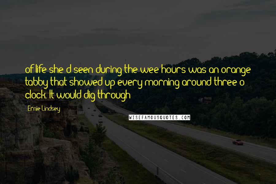 Ernie Lindsey quotes: of life she'd seen during the wee hours was an orange tabby that showed up every morning around three o' clock. It would dig through Ernie Lindsey quotes: of life she'd seen during the wee hours was an orange tabby that showed up every morning around three o' clock. It would dig through