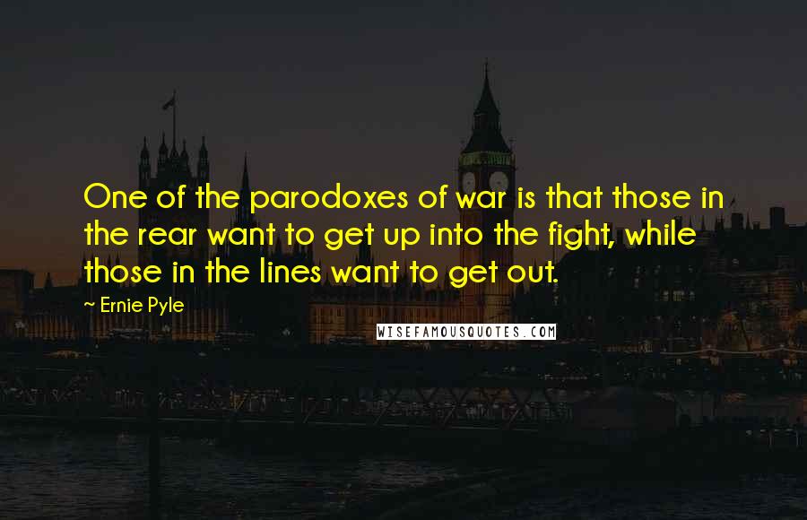 Ernie Pyle quotes: One of the parodoxes of war is that those in the rear want to get up into the fight, while those in the lines want to get out.