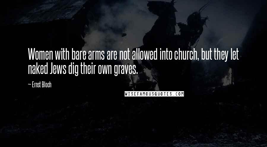 Ernst Bloch quotes: Women with bare arms are not allowed into church, but they let naked Jews dig their own graves.