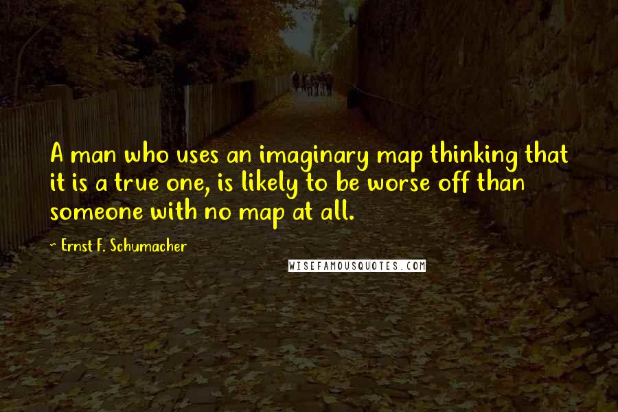 Ernst F. Schumacher quotes: A man who uses an imaginary map thinking that it is a true one, is likely to be worse off than someone with no map at all.
