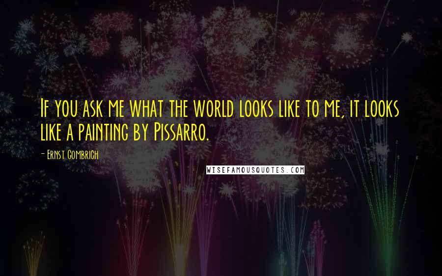 Ernst Gombrich quotes: If you ask me what the world looks like to me, it looks like a painting by Pissarro.