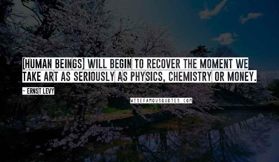 Ernst Levy quotes: [Human beings] will begin to recover the moment we take art as seriously as physics, chemistry or money.