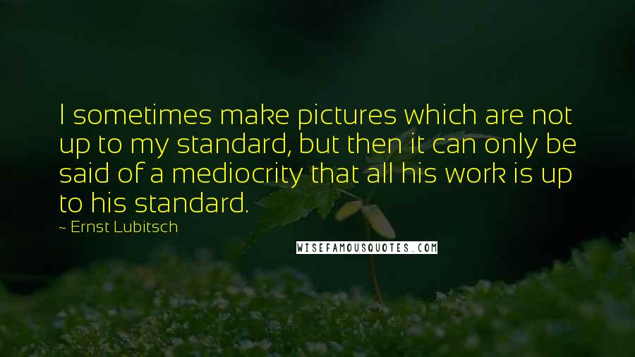 Ernst Lubitsch quotes: I sometimes make pictures which are not up to my standard, but then it can only be said of a mediocrity that all his work is up to his standard.