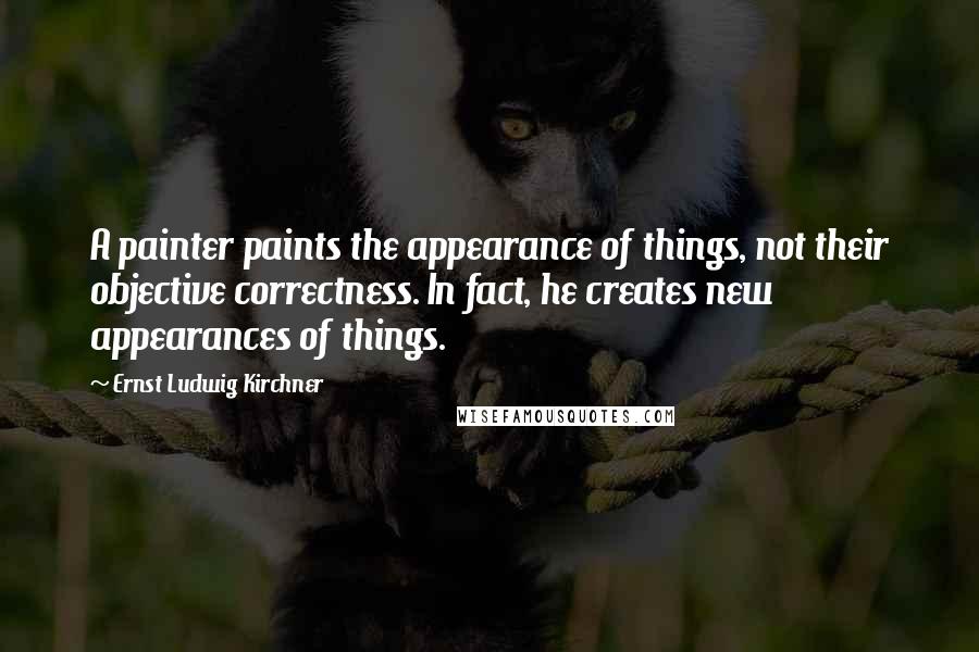 Ernst Ludwig Kirchner quotes: A painter paints the appearance of things, not their objective correctness. In fact, he creates new appearances of things.